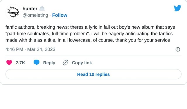 fanfic authors, breaking news: theres a lyric in fall out boy's new album that says "part-time soulmates, full-time problem". i will be eagerly anticipating the fanfics made with this as a title, in all lowercase, of course. thank you for your service

— hunter ☁️ (@omeleting) March 24, 2023