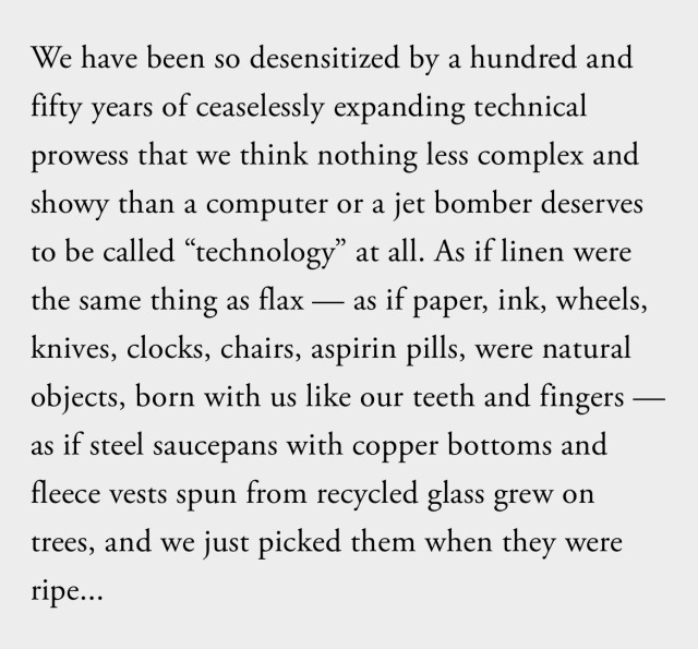 We have been so desensitized by a hundred and fifty years of ceaselessly expanding technical prowess that we think nothing less complex and showy than a computer or a jet bomber deserves to be called “technology” at all. As if linen were the same thing as flax — as if paper, ink, wheels, knives, clocks, chairs, aspirin pills, were natural objects, born with us like our teeth and fingers — as if steel saucepans with copper bottoms and fleece vests spun from recycled glass grew on trees, and we just picked them when they were ripe...  